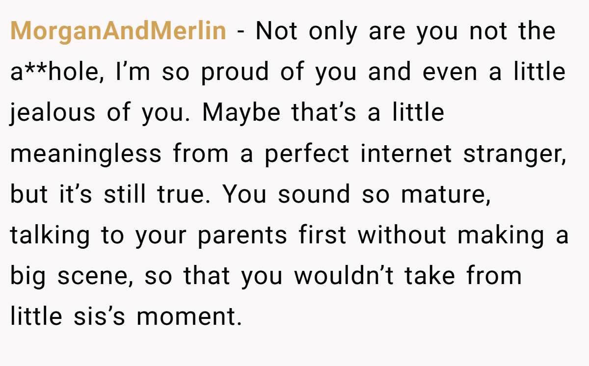 MorganAndMerlin − Not only are you not the a**hole, I’m so proud of you and even a little jealous of you. Maybe that’s a little meaningless from a perfect internet stranger, but it’s still true. You sound so mature, talking to your parents first without making a big scene, so that you wouldn’t take from little sis’s moment.
