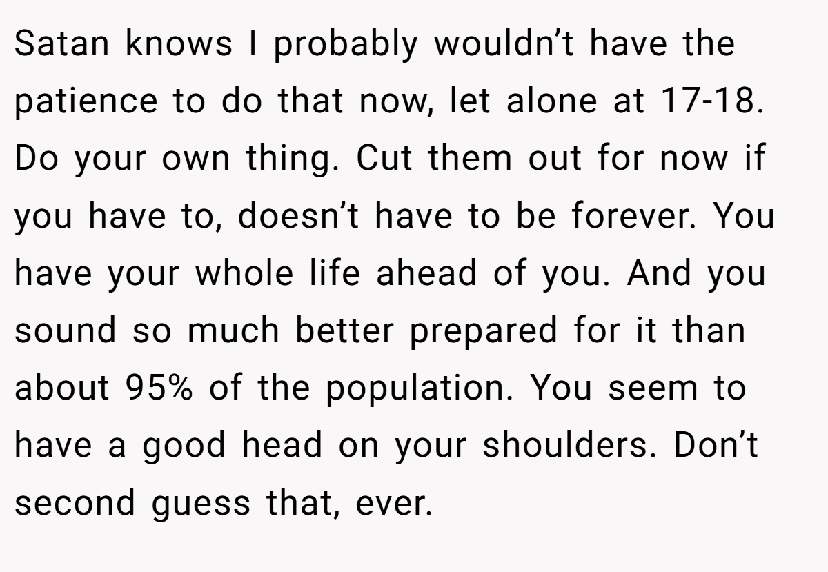 Satan knows I probably wouldn’t have the patience to do that now, let alone at 17-18. Do your own thing. Cut them out for now if you have to, doesn’t have to be forever. You have your whole life ahead of you. And you sound so much better prepared for it than about 95% of the population. You seem to have a good head on your shoulders. Don’t second guess that, ever.