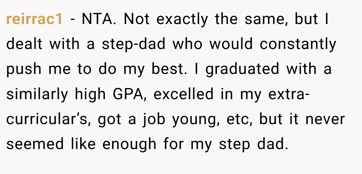 reirrac1 − NTA. Not exactly the same, but I dealt with a step-dad who would constantly push me to do my best. I graduated with a similarly high GPA, excelled in my extra-curricular’s, got a job young, etc, but it never seemed like enough for my step dad.