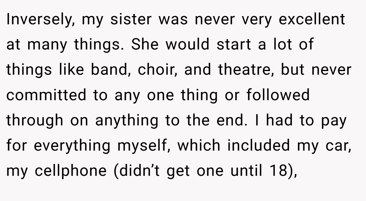 Inversely, my sister was never very excellent at many things. She would start a lot of things like band, choir, and theatre, but never committed to any one thing or followed through on anything to the end. I had to pay for everything myself, which included my car, my cellphone (didn’t get one until 18),