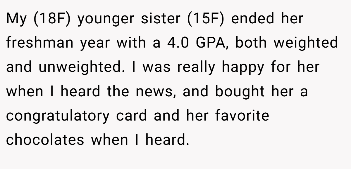 My (18F) younger sister (15F) ended her freshman year with a 4.0 GPA, both weighted and unweighted. I was really happy for her when I heard the news, and bought her a congratulatory card and her favorite chocolates when I heard.