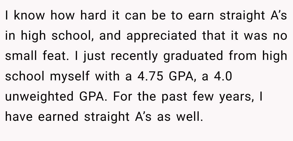I know how hard it can be to earn straight A’s in high school, and appreciated that it was no small feat. I just recently graduated from high school myself with a 4.75 GPA, a 4.0 unweighted GPA. For the past few years, I have earned straight A’s as well.