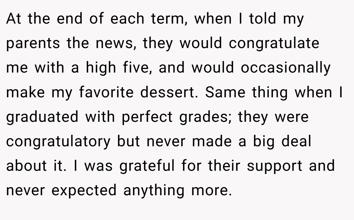 At the end of each term, when I told my parents the news, they would congratulate me with a high five, and would occasionally make my favorite dessert. Same thing when I graduated with perfect grades; they were congratulatory but never made a big deal about it. I was grateful for their support and never expected anything more.