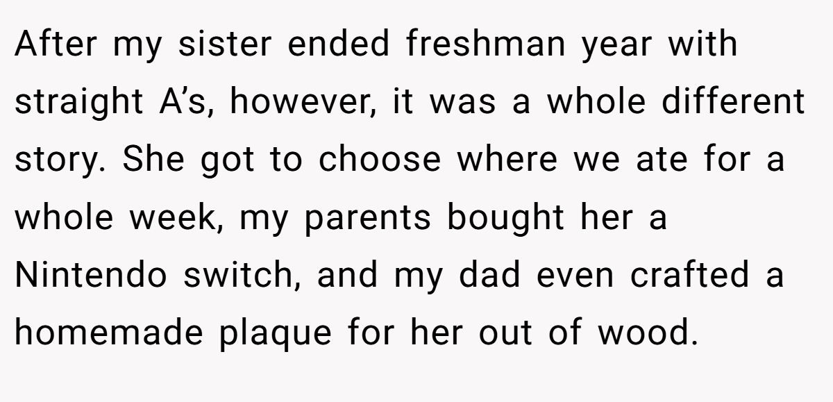 After my sister ended freshman year with straight A’s, however, it was a whole different story. She got to choose where we ate for a whole week, my parents bought her a Nintendo switch, and my dad even crafted a homemade plaque for her out of wood.