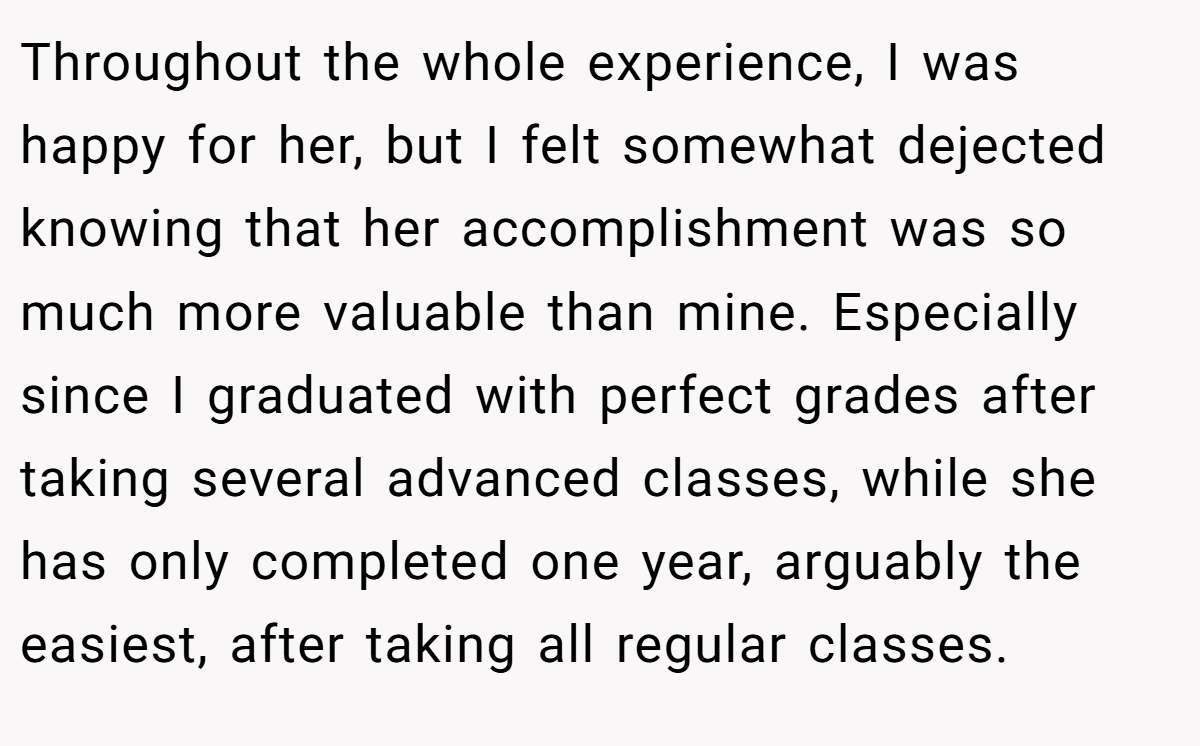 Throughout the whole experience, I was happy for her, but I felt somewhat dejected knowing that her accomplishment was so much more valuable than mine. Especially since I graduated with perfect grades after taking several advanced classes, while she has only completed one year, arguably the easiest, after taking all regular classes.