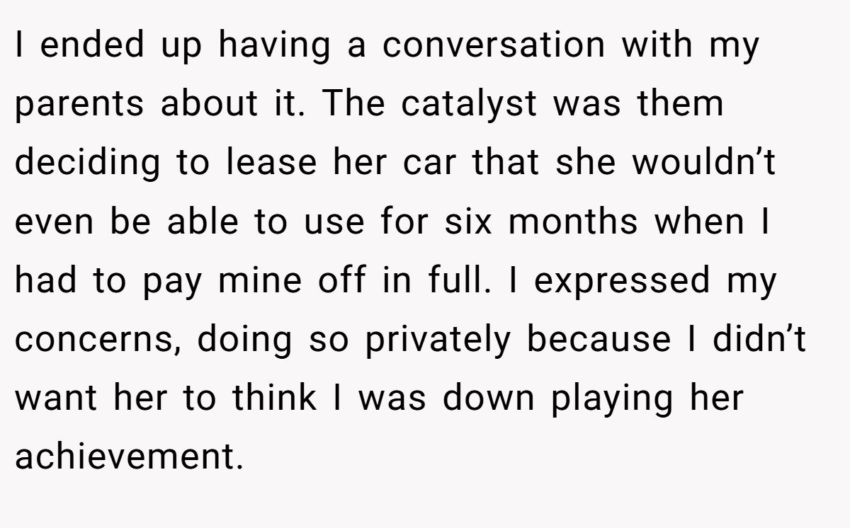 I ended up having a conversation with my parents about it. The catalyst was them deciding to lease her car that she wouldn’t even be able to use for six months when I had to pay mine off in full. I expressed my concerns, doing so privately because I didn’t want her to think I was down playing her achievement.