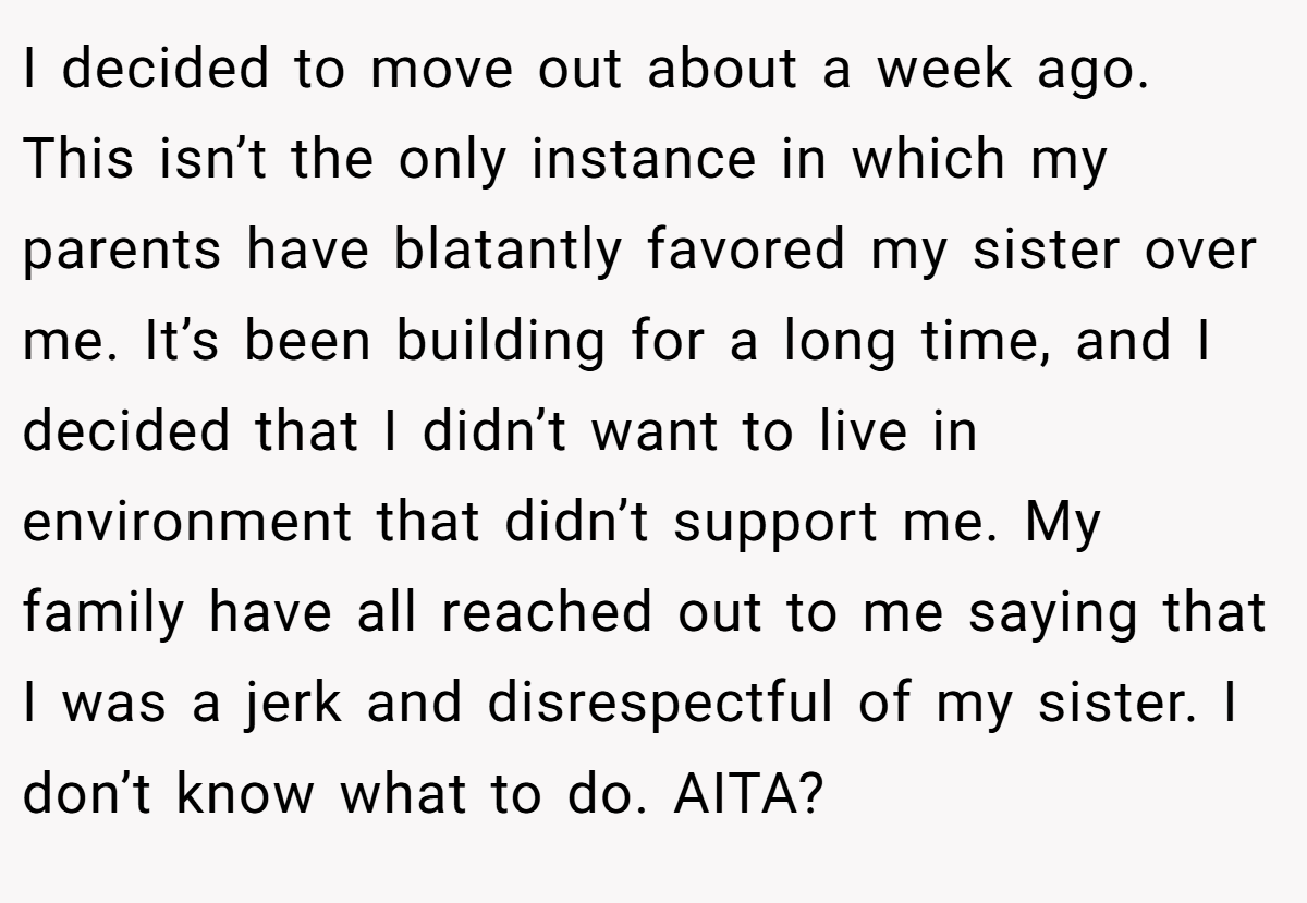 I decided to move out about a week ago. This isn’t the only instance in which my parents have blatantly favored my sister over me. It’s been building for a long time, and I decided that I didn’t want to live in environment that didn’t support me. My family have all reached out to me saying that I was a jerk and disrespectful of my sister. I don’t know what to do. AITA?