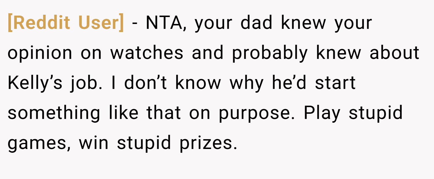[Reddit User] − NTA, your dad knew your opinion on watches and probably knew about Kelly’s job. I don’t know why he’d start something like that on purpose. Play stupid games, win stupid prizes.