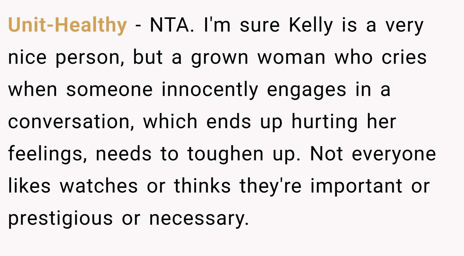Unit-Healthy − NTA. I'm sure Kelly is a very nice person, but a grown woman who cries when someone innocently engages in a conversation, which ends up hurting her feelings, needs to toughen up. Not everyone likes watches or thinks they're important or prestigious or necessary.