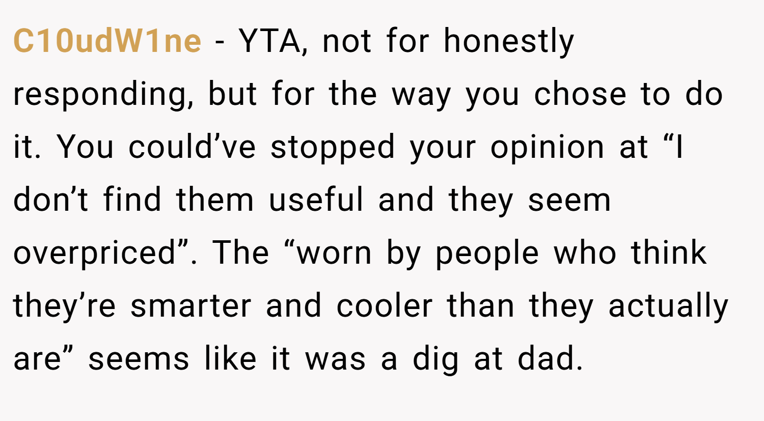 C10udW1ne − YTA, not for honestly responding, but for the way you chose to do it. You could’ve stopped your opinion at “I don’t find them useful and they seem overpriced”. The “worn by people who think they’re smarter and cooler than they actually are” seems like it was a dig at dad.
