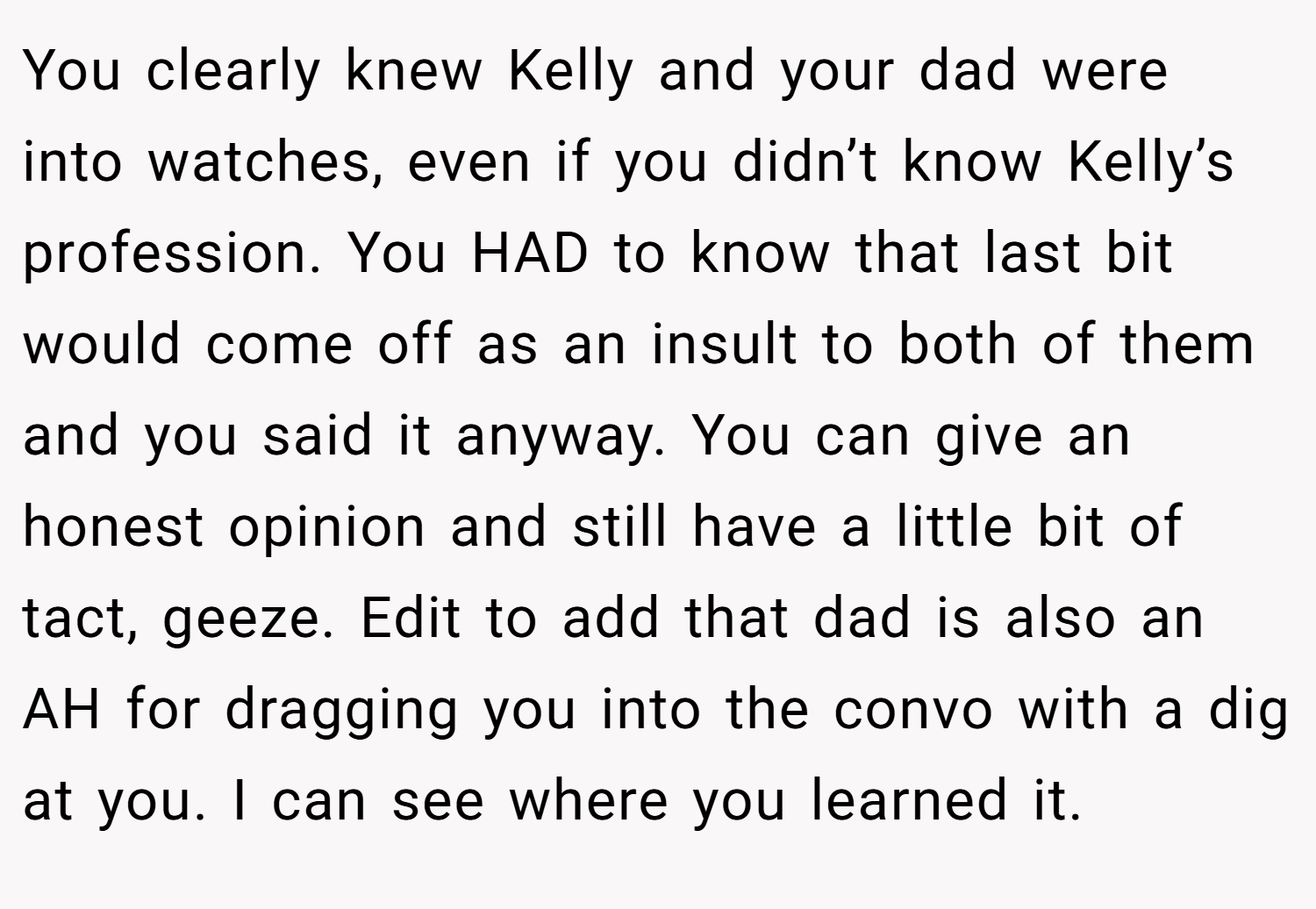 You clearly knew Kelly and your dad were into watches, even if you didn’t know Kelly’s profession. You HAD to know that last bit would come off as an insult to both of them and you said it anyway. You can give an honest opinion and still have a little bit of tact, geeze. Edit to add that dad is also an AH for dragging you into the convo with a dig at you. I can see where you learned it.