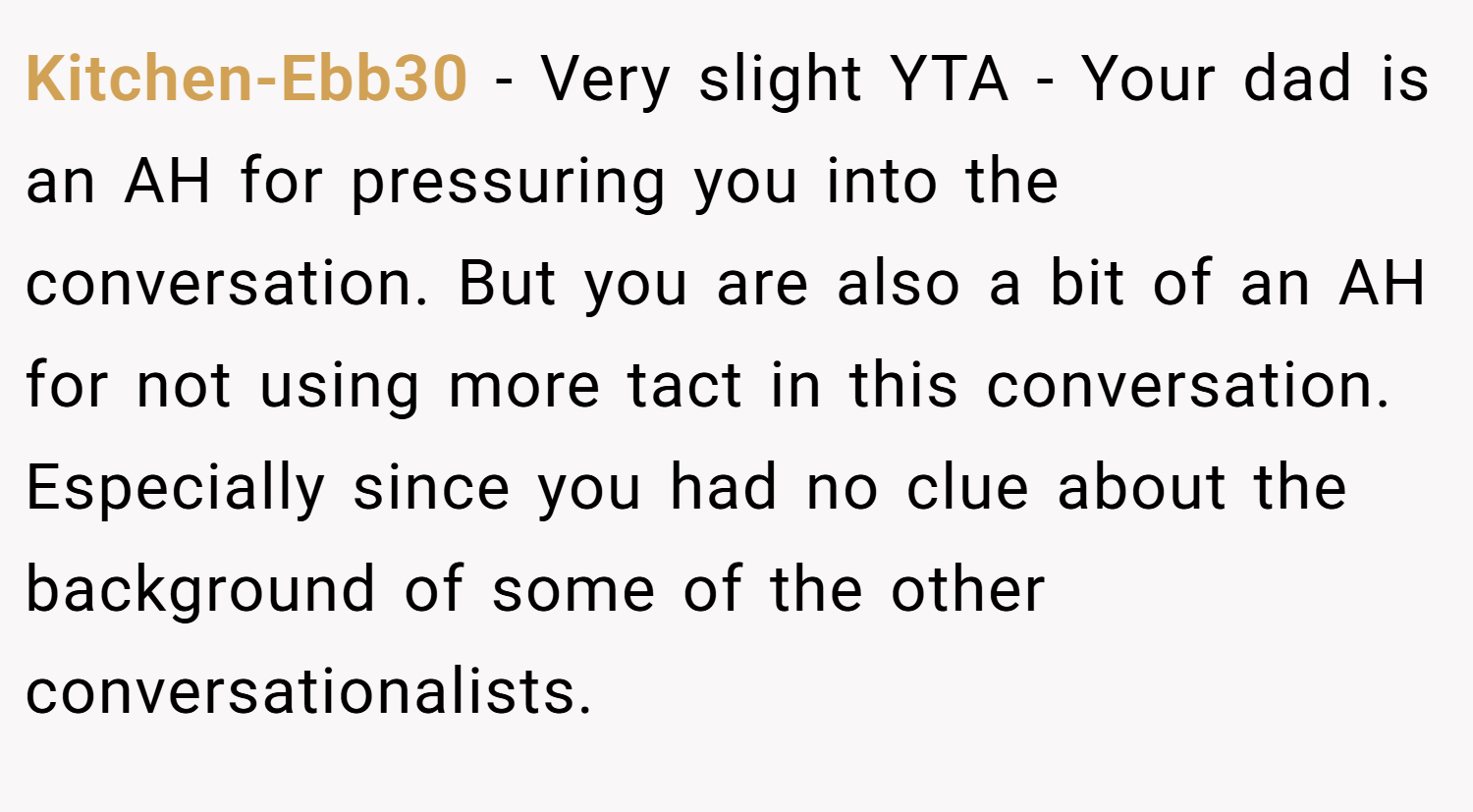 Kitchen-Ebb30 − Very slight YTA - Your dad is an AH for pressuring you into the conversation. But you are also a bit of an AH for not using more tact in this conversation. Especially since you had no clue about the background of some of the other conversationalists.