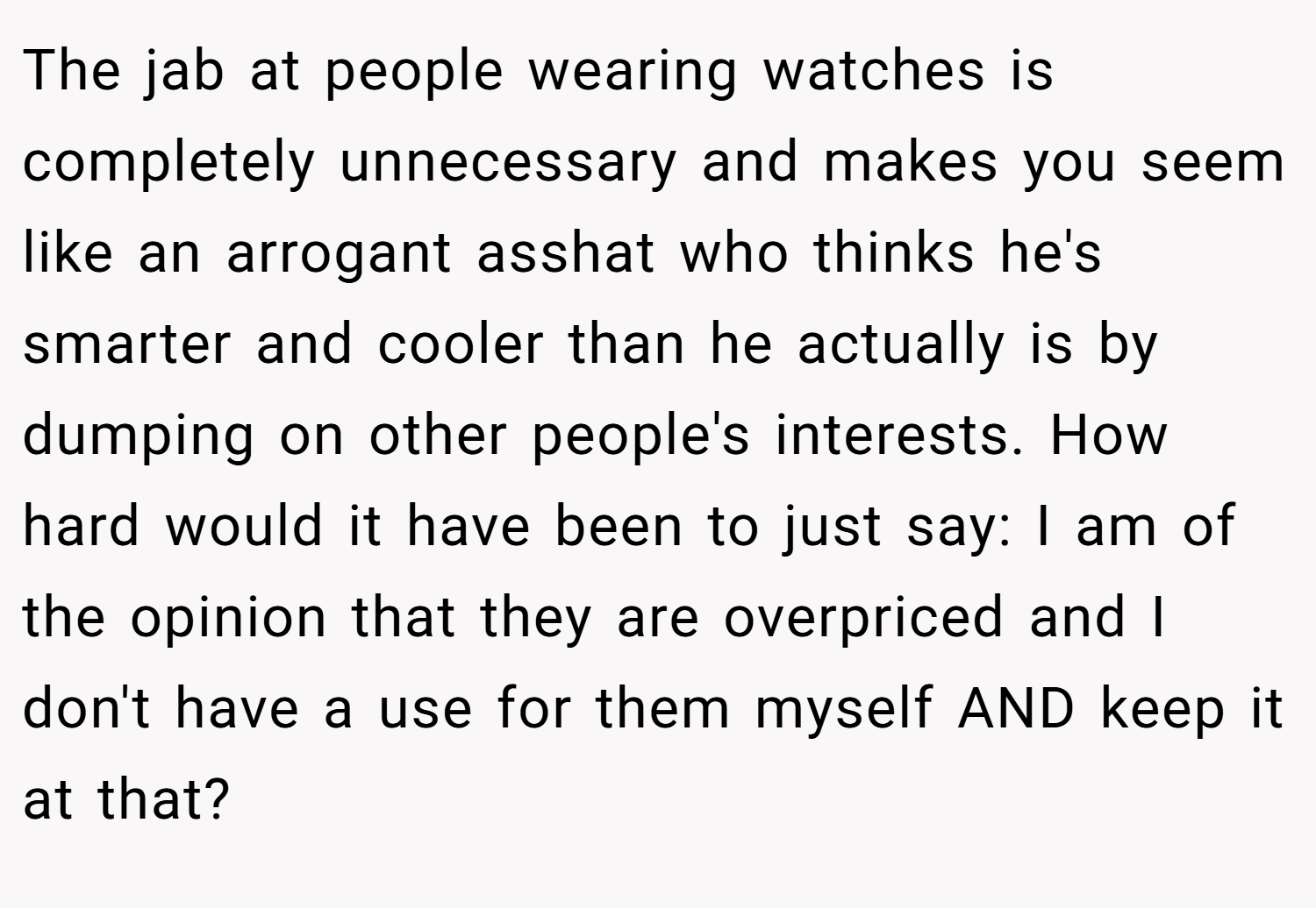The jab at people wearing watches is completely unnecessary and makes you seem like an arrogant asshat who thinks he's smarter and cooler than he actually is by dumping on other people's interests. How hard would it have been to just say: I am of the opinion that they are overpriced and I don't have a use for them myself AND keep it at that?