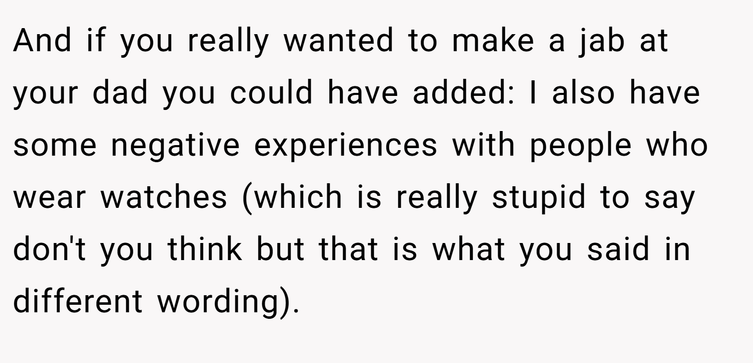And if you really wanted to make a jab at your dad you could have added: I also have some negative experiences with people who wear watches (which is really stupid to say don't you think but that is what you said in different wording).