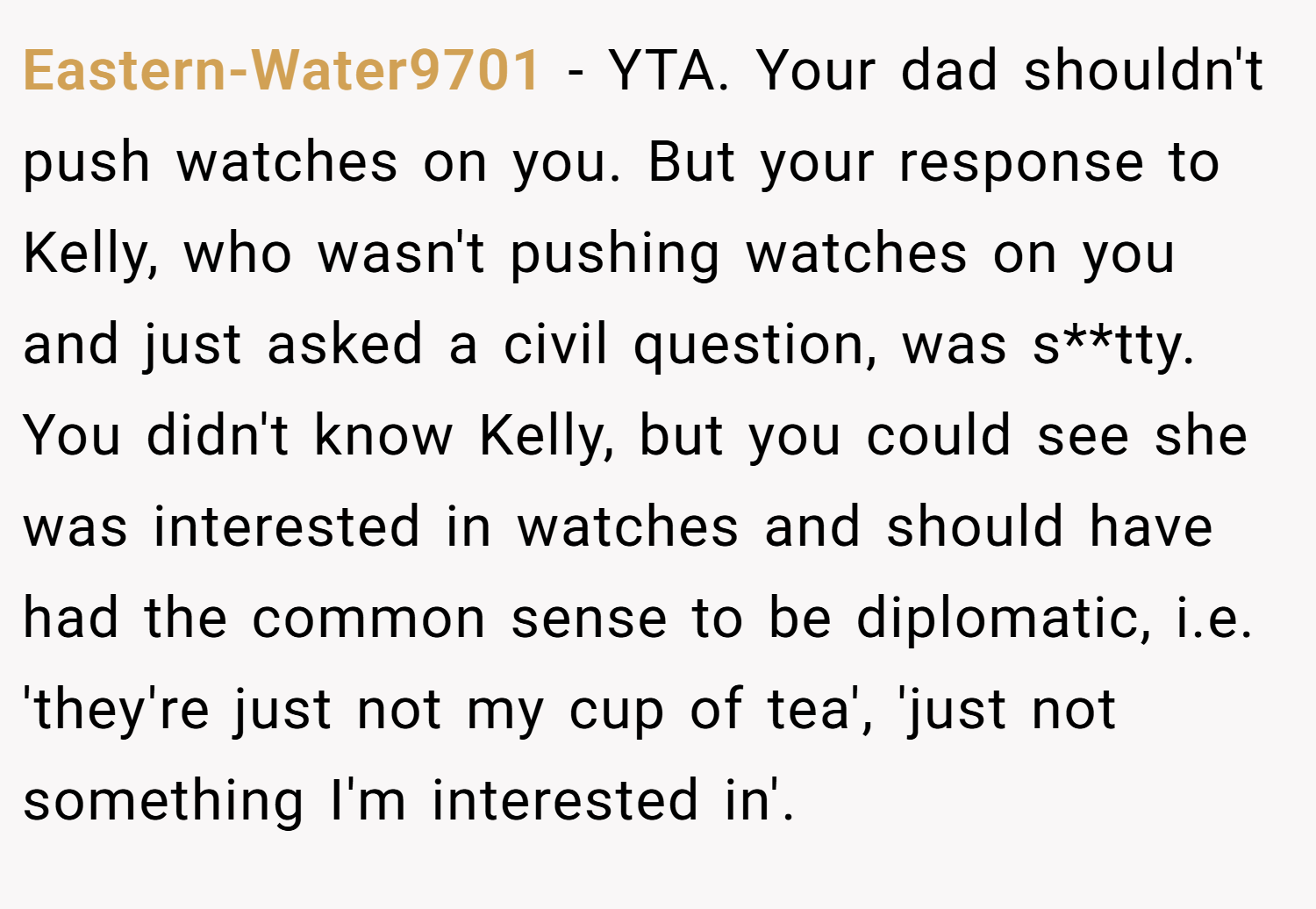 Eastern-Water9701 − YTA. Your dad shouldn't push watches on you. But your response to Kelly, who wasn't pushing watches on you and just asked a civil question, was s**tty. You didn't know Kelly, but you could see she was interested in watches and should have had the common sense to be diplomatic, i.e. 'they're just not my cup of tea', 'just not something I'm interested in'.