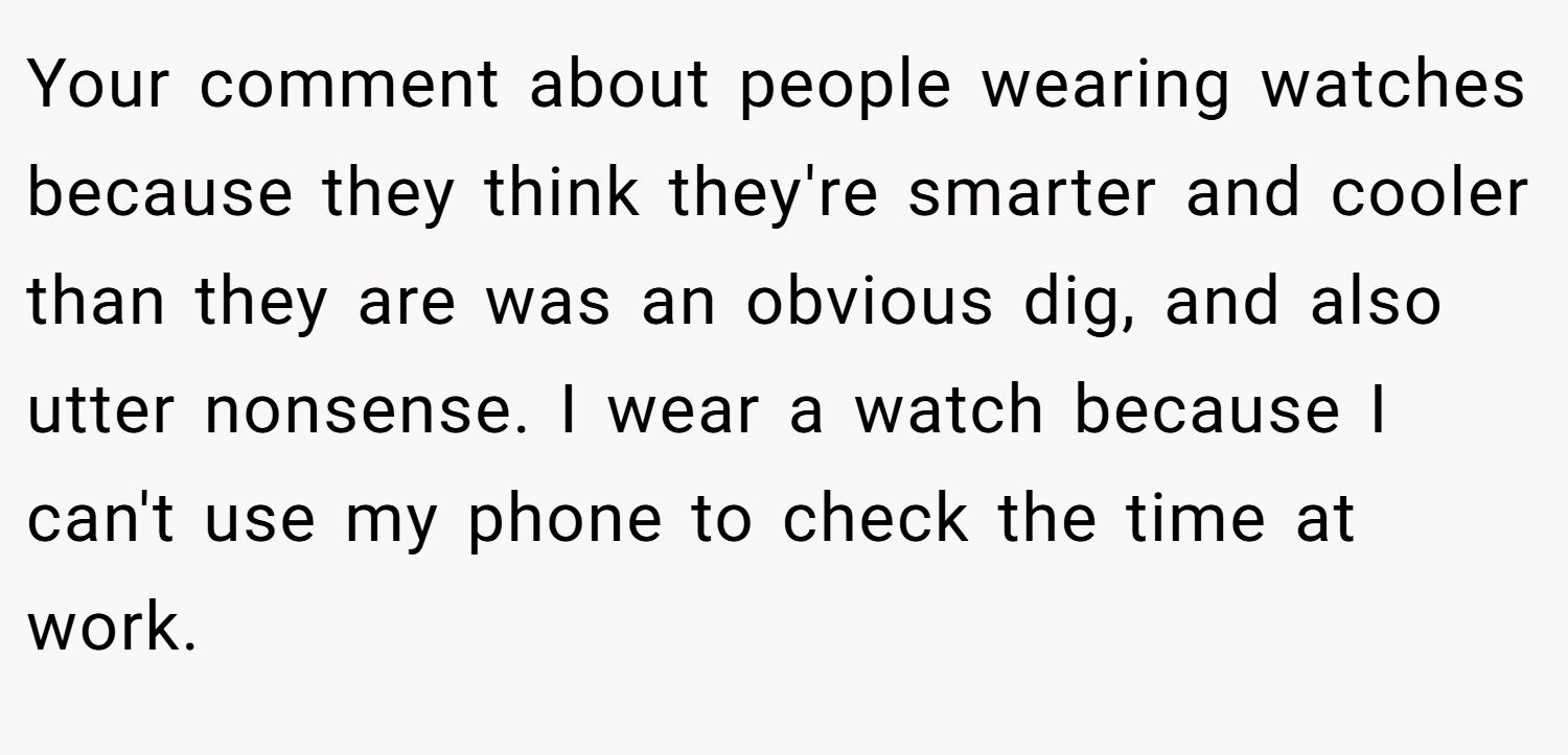 Your comment about people wearing watches because they think they're smarter and cooler than they are was an obvious dig, and also utter nonsense. I wear a watch because I can't use my phone to check the time at work.