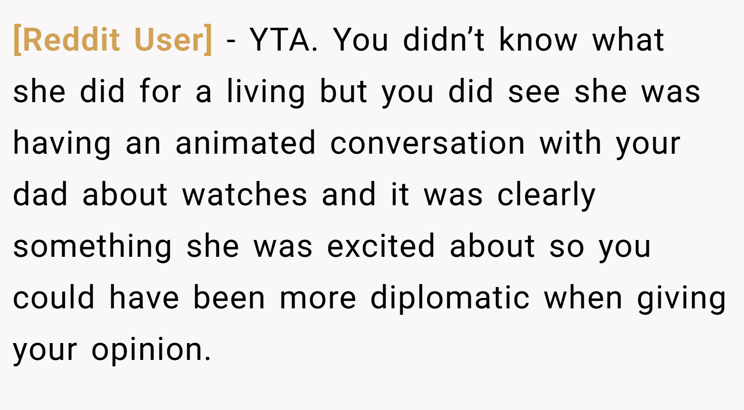 [Reddit User] − YTA. You didn’t know what she did for a living but you did see she was having an animated conversation with your dad about watches and it was clearly something she was excited about so you could have been more diplomatic when giving your opinion.