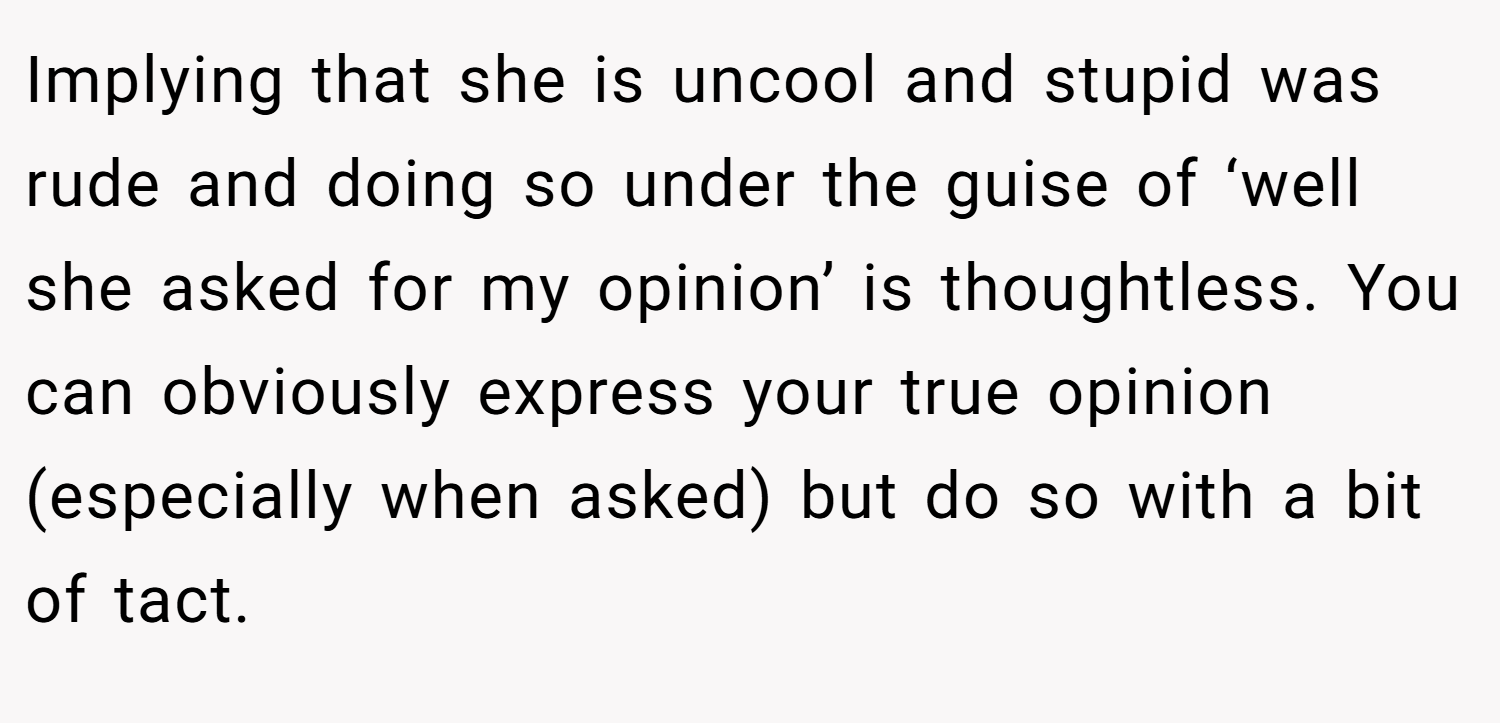 Implying that she is uncool and stupid was rude and doing so under the guise of ‘well she asked for my opinion’ is thoughtless. You can obviously express your true opinion (especially when asked) but do so with a bit of tact.