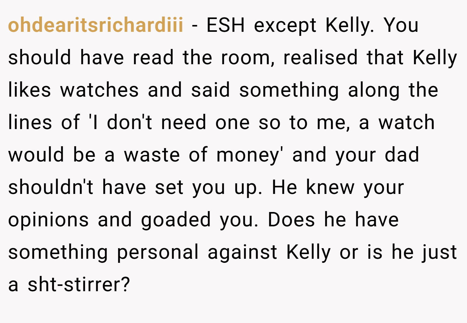 ohdearitsrichardiii − ESH except Kelly. You should have read the room, realised that Kelly likes watches and said something along the lines of 'I don't need one so to me, a watch would be a waste of money' and your dad shouldn't have set you up. He knew your opinions and goaded you. Does he have something personal against Kelly or is he just a sht-stirrer?