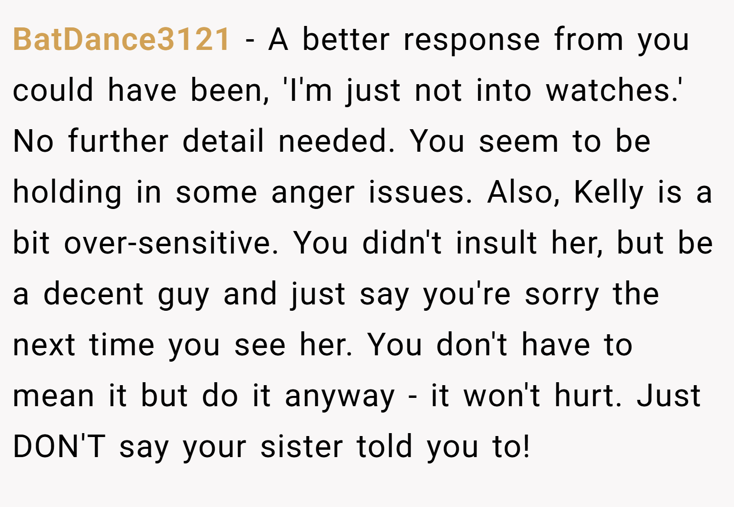 BatDance3121 − A better response from you could have been, 'I'm just not into watches.' No further detail needed. You seem to be holding in some anger issues. Also, Kelly is a bit over-sensitive. You didn't insult her, but be a decent guy and just say you're sorry the next time you see her. You don't have to mean it but do it anyway - it won't hurt. Just DON'T say your sister told you to!
