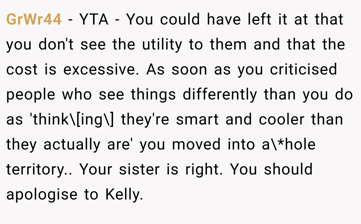 GrWr44 − YTA - You could have left it at that you don't see the utility to them and that the cost is excessive. As soon as you criticised people who see things differently than you do as 'think\[ing\] they're smart and cooler than they actually are' you moved into a\*hole territory.. Your sister is right. You should apologise to Kelly.