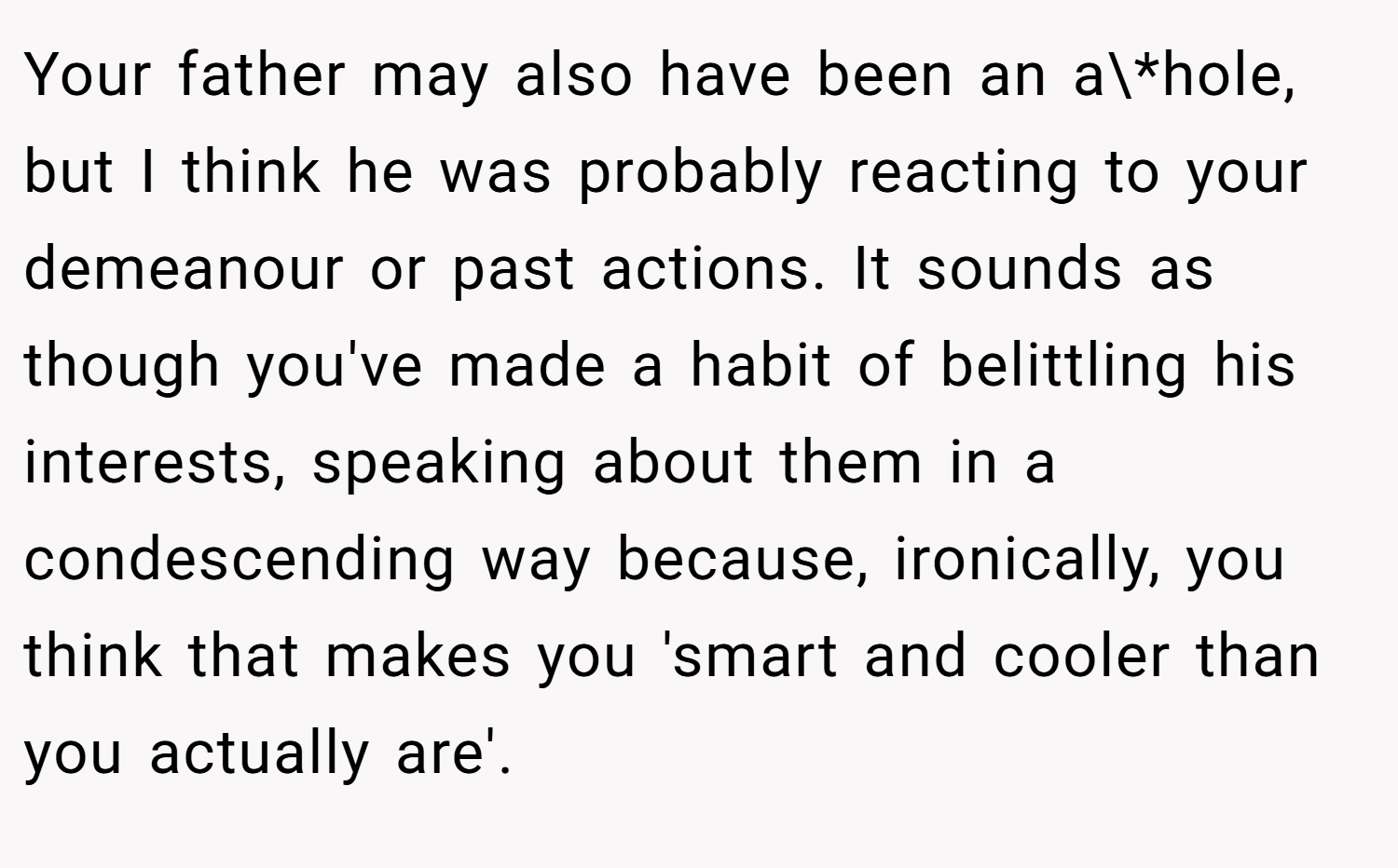 Your father may also have been an a\*hole, but I think he was probably reacting to your demeanour or past actions. It sounds as though you've made a habit of belittling his interests, speaking about them in a condescending way because, ironically, you think that makes you 'smart and cooler than you actually are'.