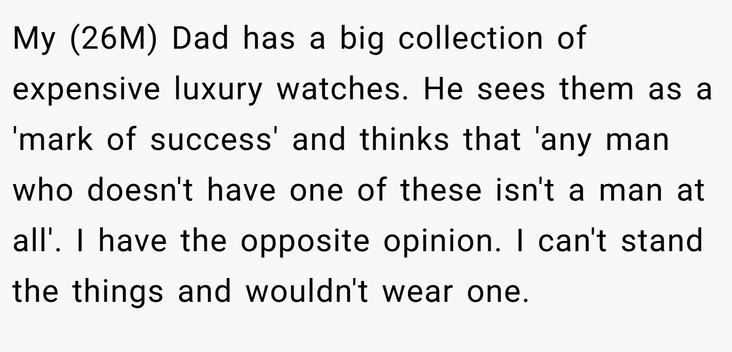My (26M) Dad has a big collection of expensive luxury watches. He sees them as a 'mark of success' and thinks that 'any man who doesn't have one of these isn't a man at all'. I have the opposite opinion. I can't stand the things and wouldn't wear one.