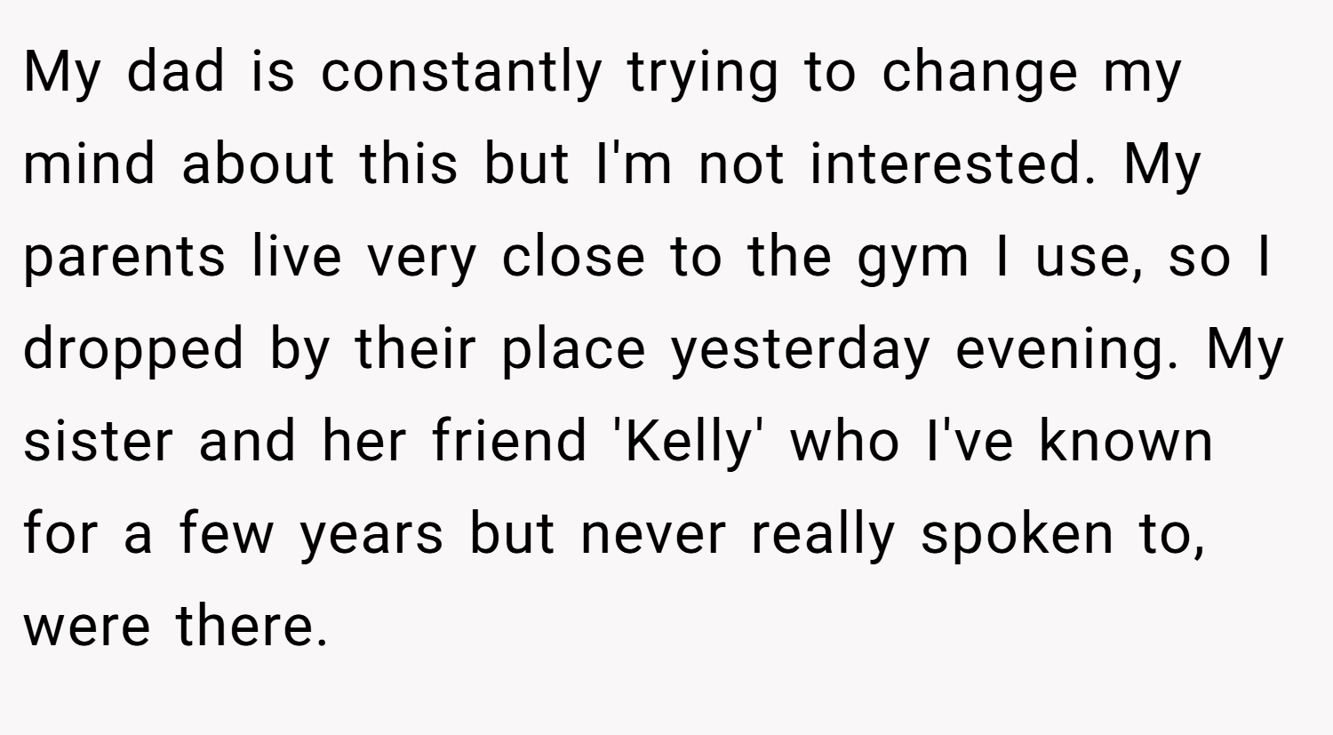 My dad is constantly trying to change my mind about this but I'm not interested. My parents live very close to the gym I use, so I dropped by their place yesterday evening. My sister and her friend 'Kelly' who I've known for a few years but never really spoken to, were there.