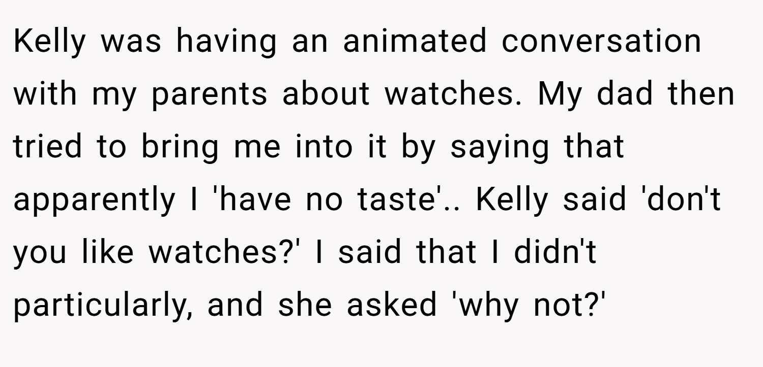 Kelly was having an animated conversation with my parents about watches. My dad then tried to bring me into it by saying that apparently I 'have no taste'.. Kelly said 'don't you like watches?' I said that I didn't particularly, and she asked 'why not?'