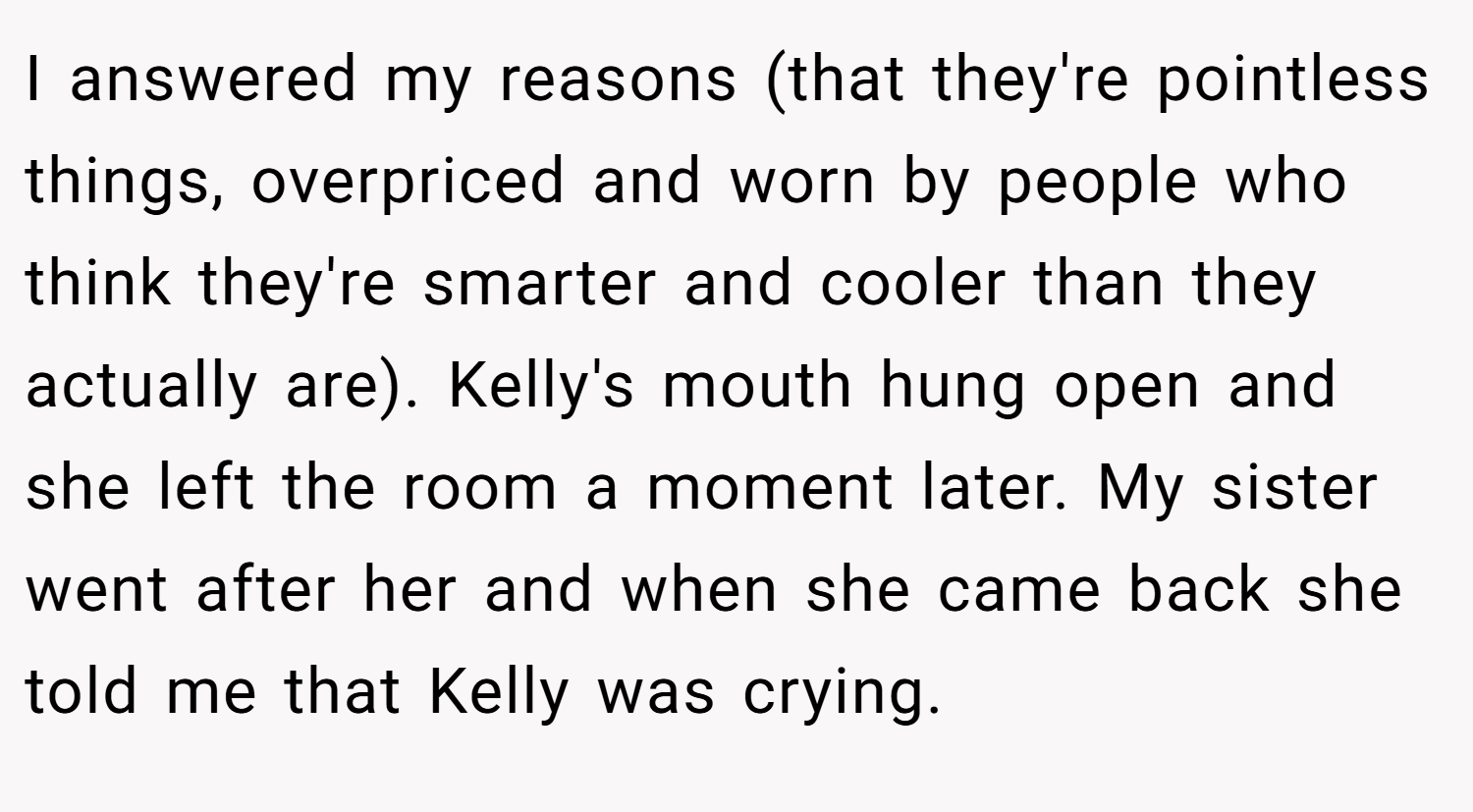 I answered my reasons (that they're pointless things, overpriced and worn by people who think they're smarter and cooler than they actually are). Kelly's mouth hung open and she left the room a moment later. My sister went after her and when she came back she told me that Kelly was crying.