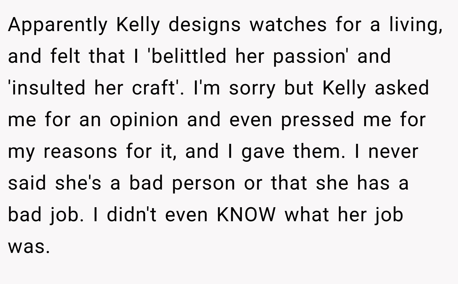 Apparently Kelly designs watches for a living, and felt that I 'belittled her passion' and 'insulted her craft'. I'm sorry but Kelly asked me for an opinion and even pressed me for my reasons for it, and I gave them. I never said she's a bad person or that she has a bad job. I didn't even KNOW what her job was.