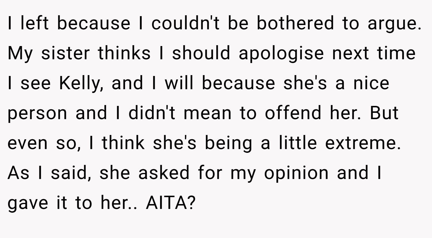 I left because I couldn't be bothered to argue. My sister thinks I should apologise next time I see Kelly, and I will because she's a nice person and I didn't mean to offend her. But even so, I think she's being a little extreme. As I said, she asked for my opinion and I gave it to her.. AITA?
