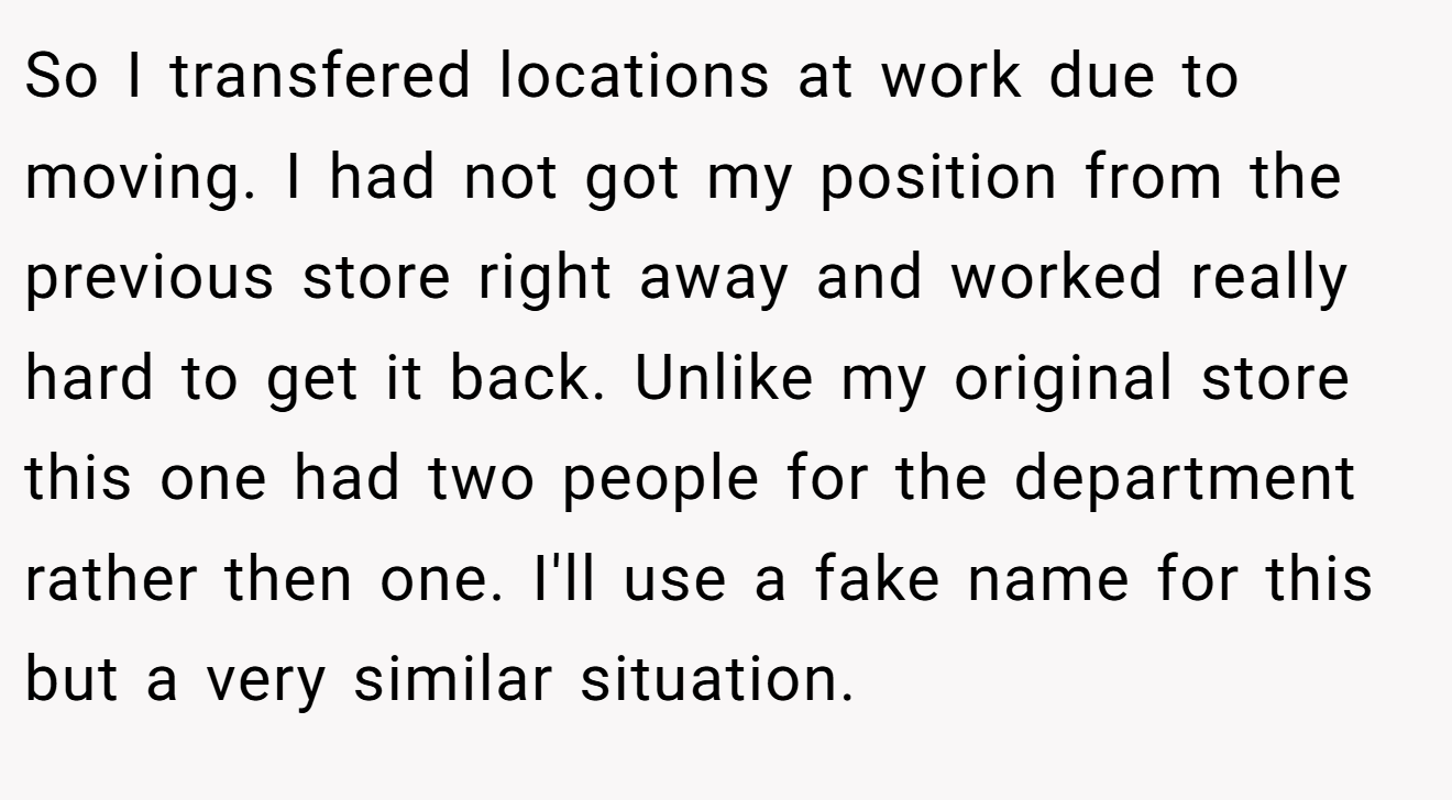 So I transfered locations at work due to moving. I had not got my position from the previous store right away and worked really hard to get it back. Unlike my original store this one had two people for the department rather then one. I'll use a fake name for this but a very similar situation.