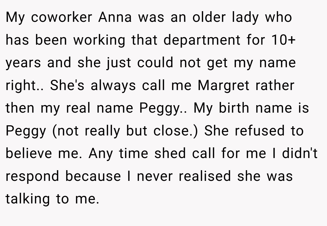 My coworker Anna was an older lady who has been working that department for 10+ years and she just could not get my name right.. She's always call me Margret rather then my real name Peggy.. My birth name is Peggy (not really but close.) She refused to believe me. Any time shed call for me I didn't respond because I never realised she was talking to me.