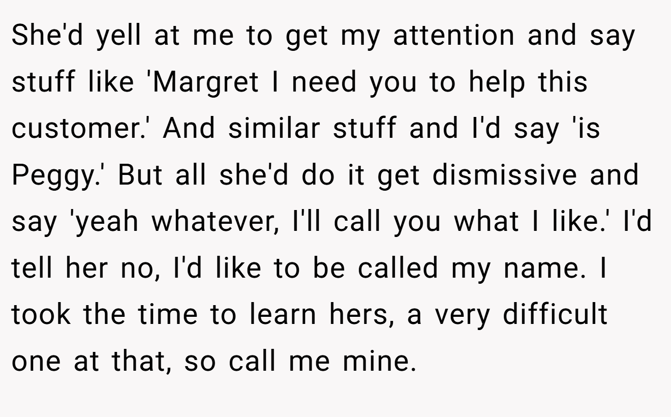 She'd yell at me to get my attention and say stuff like 'Margret I need you to help this customer.' And similar stuff and I'd say 'is Peggy.' But all she'd do it get dismissive and say 'yeah whatever, I'll call you what I like.' I'd tell her no, I'd like to be called my name. I took the time to learn hers, a very difficult one at that, so call me mine.