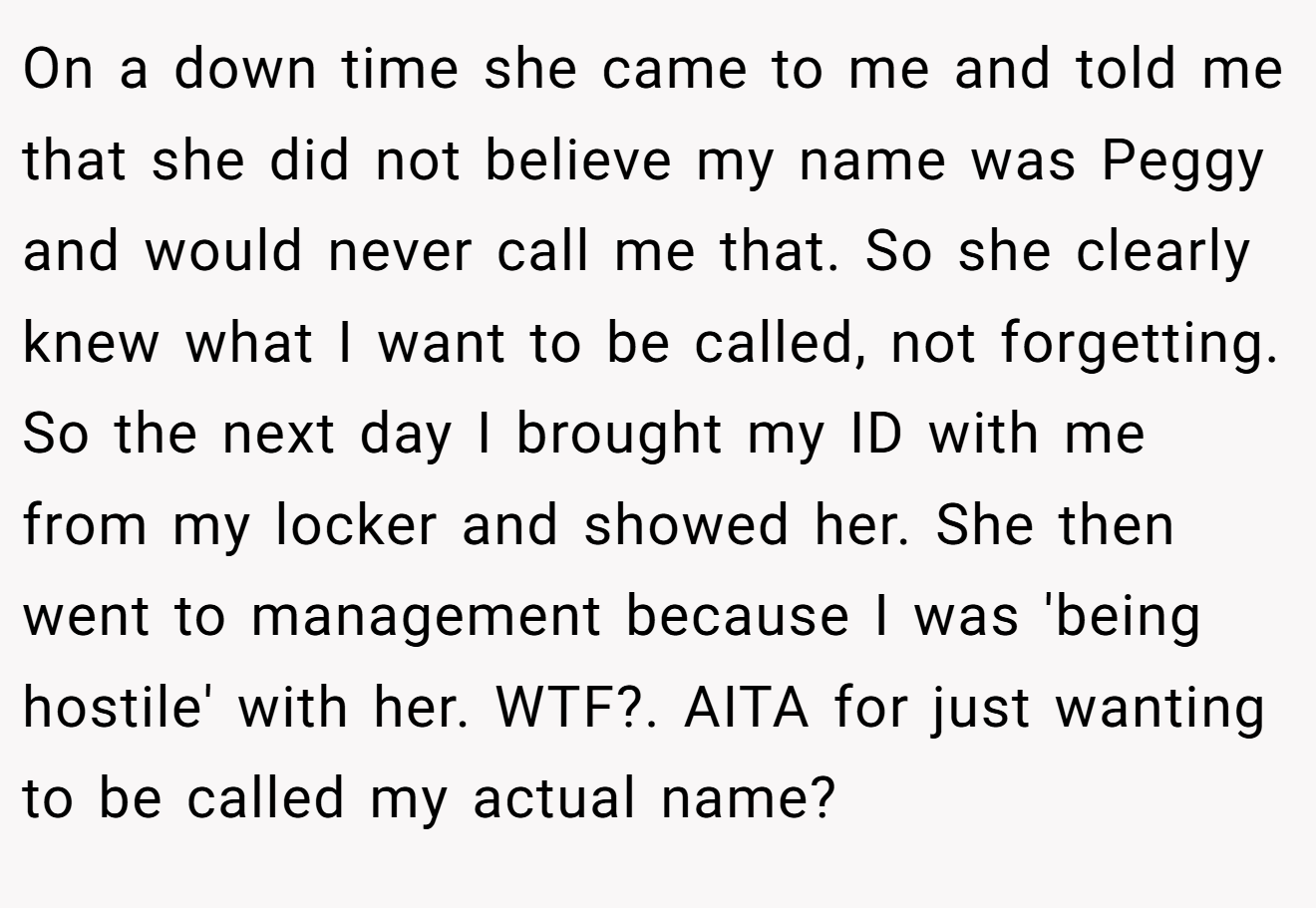 On a down time she came to me and told me that she did not believe my name was Peggy and would never call me that. So she clearly knew what I want to be called, not forgetting. So the next day I brought my ID with me from my locker and showed her. She then went to management because I was 'being hostile' with her. WTF?. AITA for just wanting to be called my actual name?
