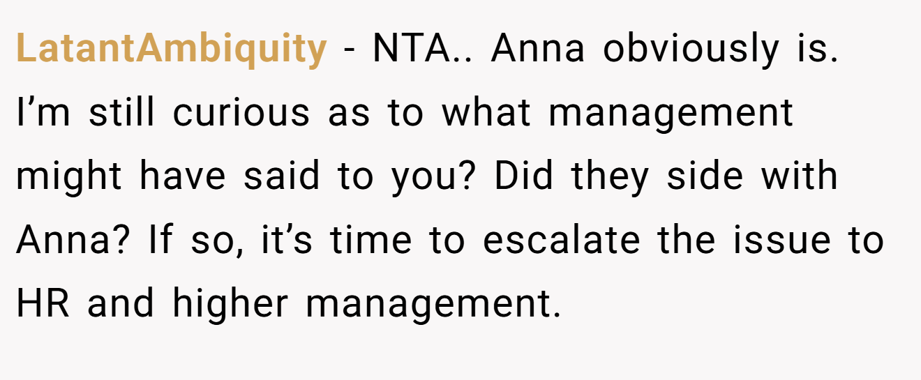 LatantAmbiquity - NTA.. Anna obviously is. I’m still curious as to what management might have said to you? Did they side with Anna? If so, it’s time to escalate the issue to HR and higher management.