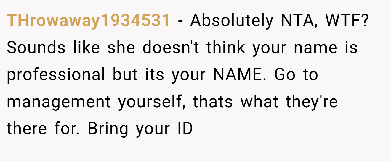 THrowaway1934531 - Absolutely NTA, WTF? Sounds like she doesn't think your name is professional but its your NAME. Go to management yourself, thats what they're there for. Bring your ID