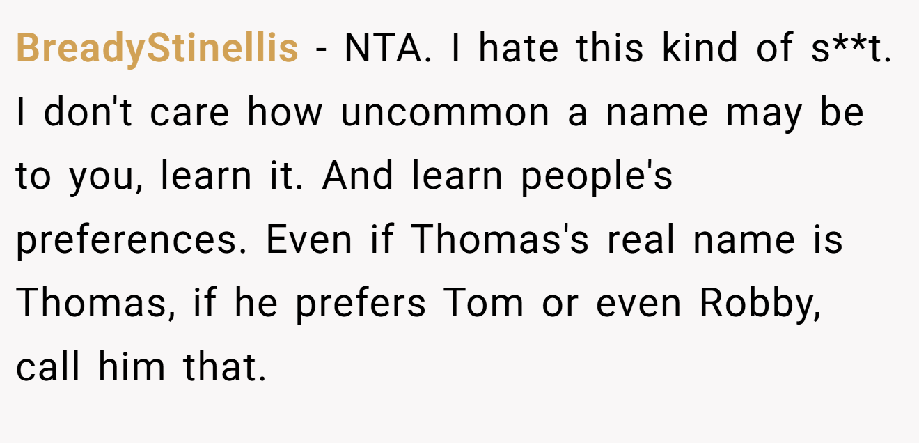 BreadyStinellis - NTA. I hate this kind of s**t. I don't care how uncommon a name may be to you, learn it. And learn people's preferences. Even if Thomas's real name is Thomas, if he prefers Tom or even Robby, call him that.