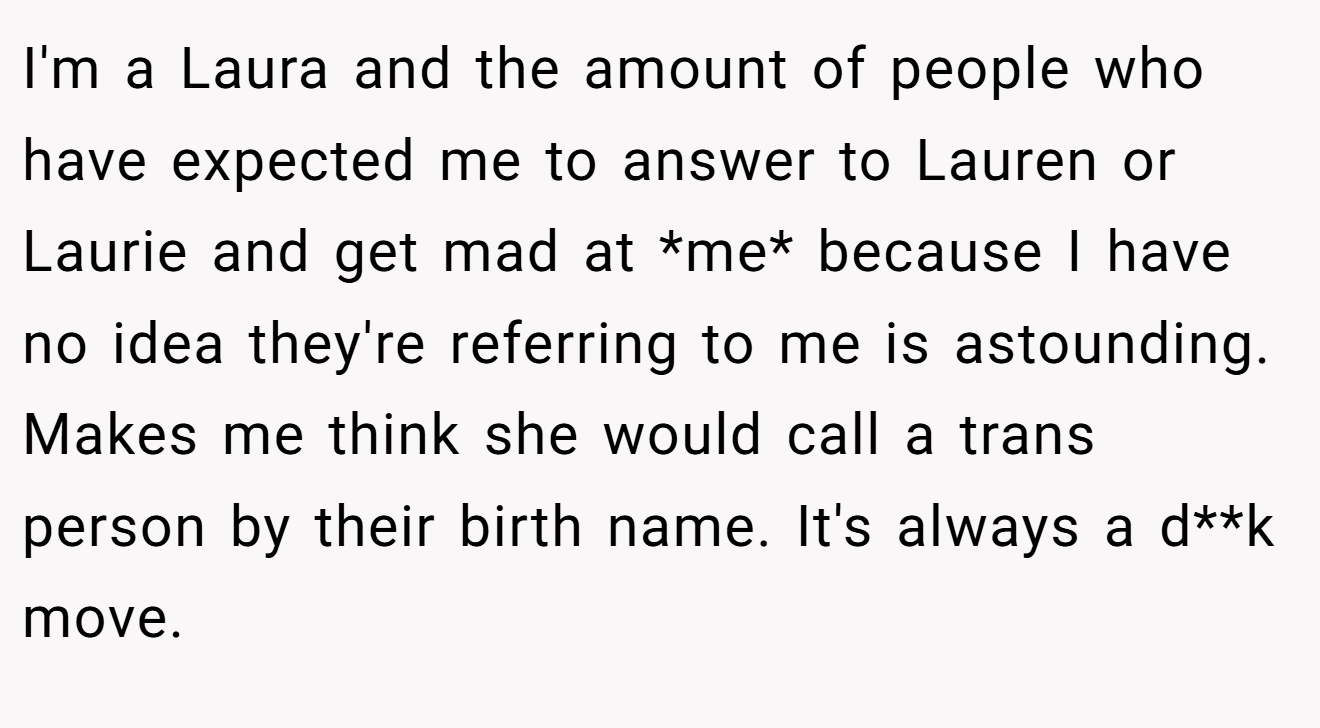I'm a Laura and the amount of people who have expected me to answer to Lauren or Laurie and get mad at *me* because I have no idea they're referring to me is astounding. Makes me think she would call a trans person by their birth name. It's always a d**k move.