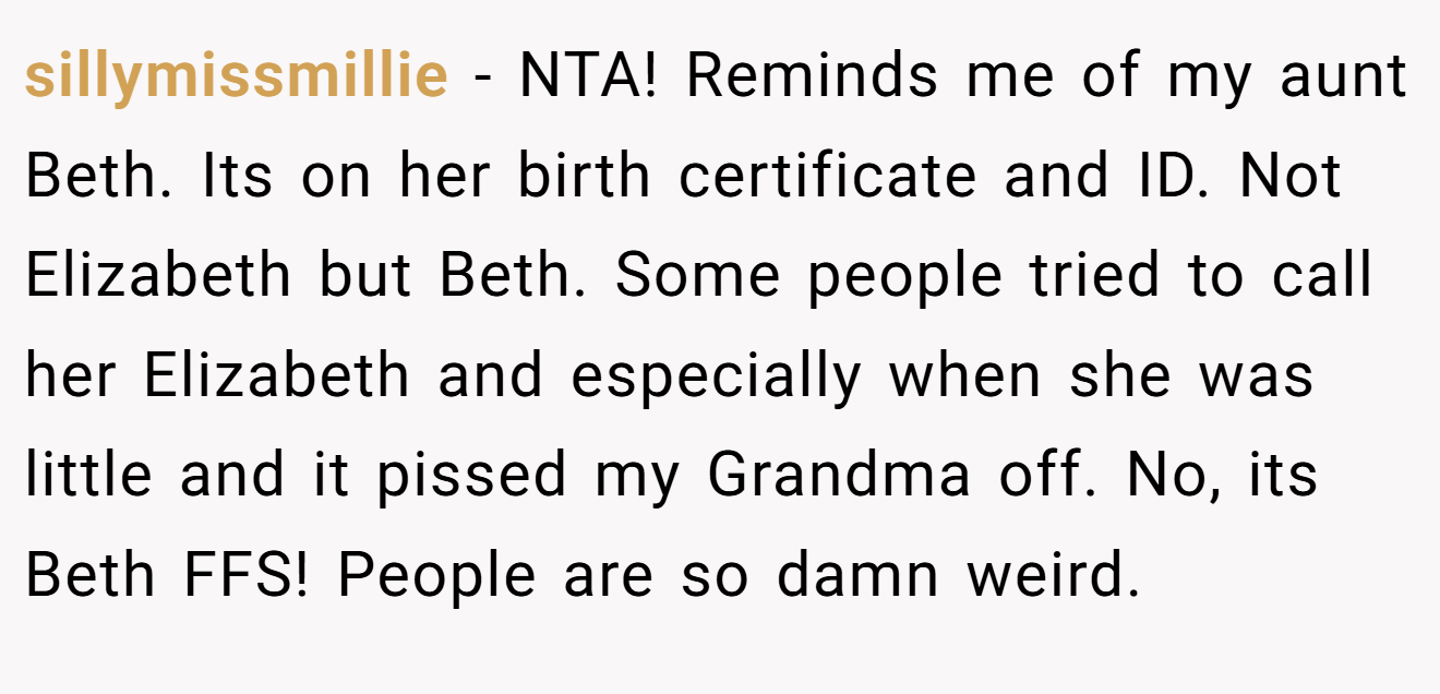 sillymissmillie - NTA! Reminds me of my aunt Beth. Its on her birth certificate and ID. Not Elizabeth but Beth. Some people tried to call her Elizabeth and especially when she was little and it pissed my Grandma off. No, its Beth FFS! People are so damn weird.
