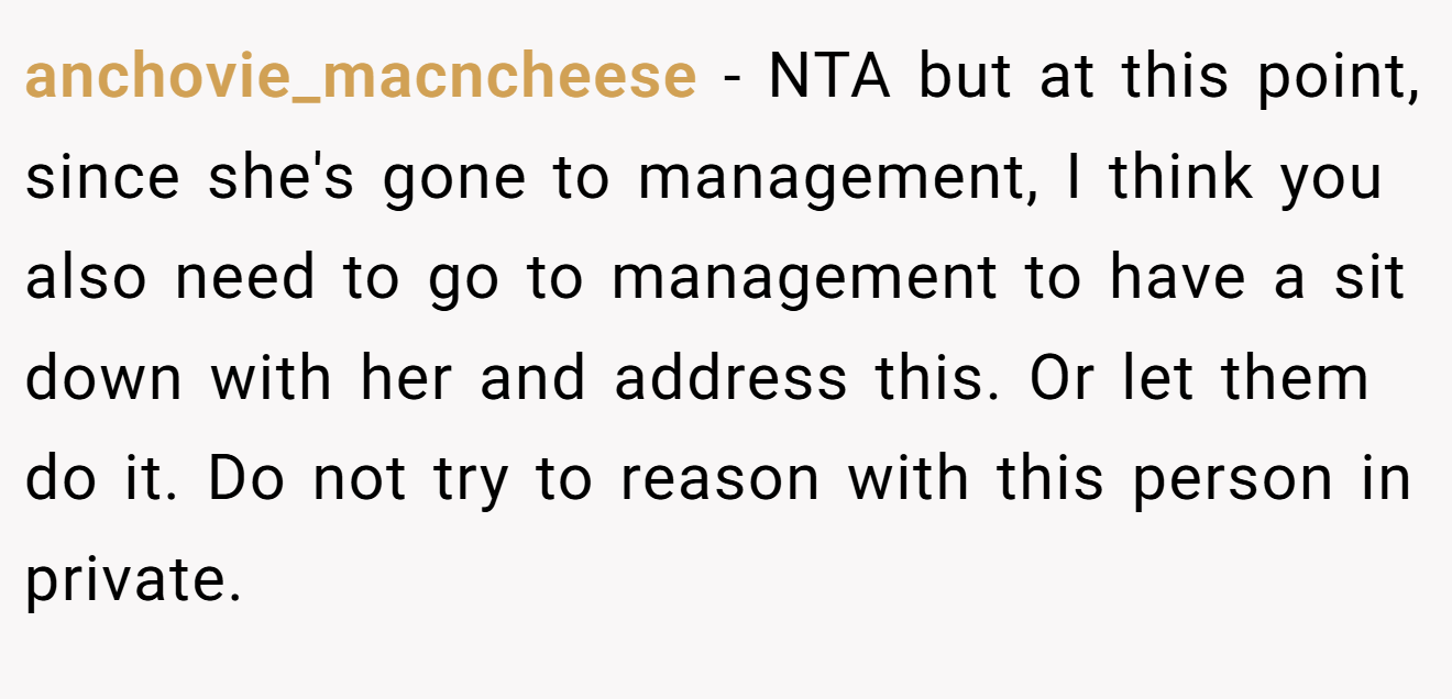 anchovie_macncheese - NTA but at this point, since she's gone to management, I think you also need to go to management to have a sit down with her and address this. Or let them do it. Do not try to reason with this person in private.