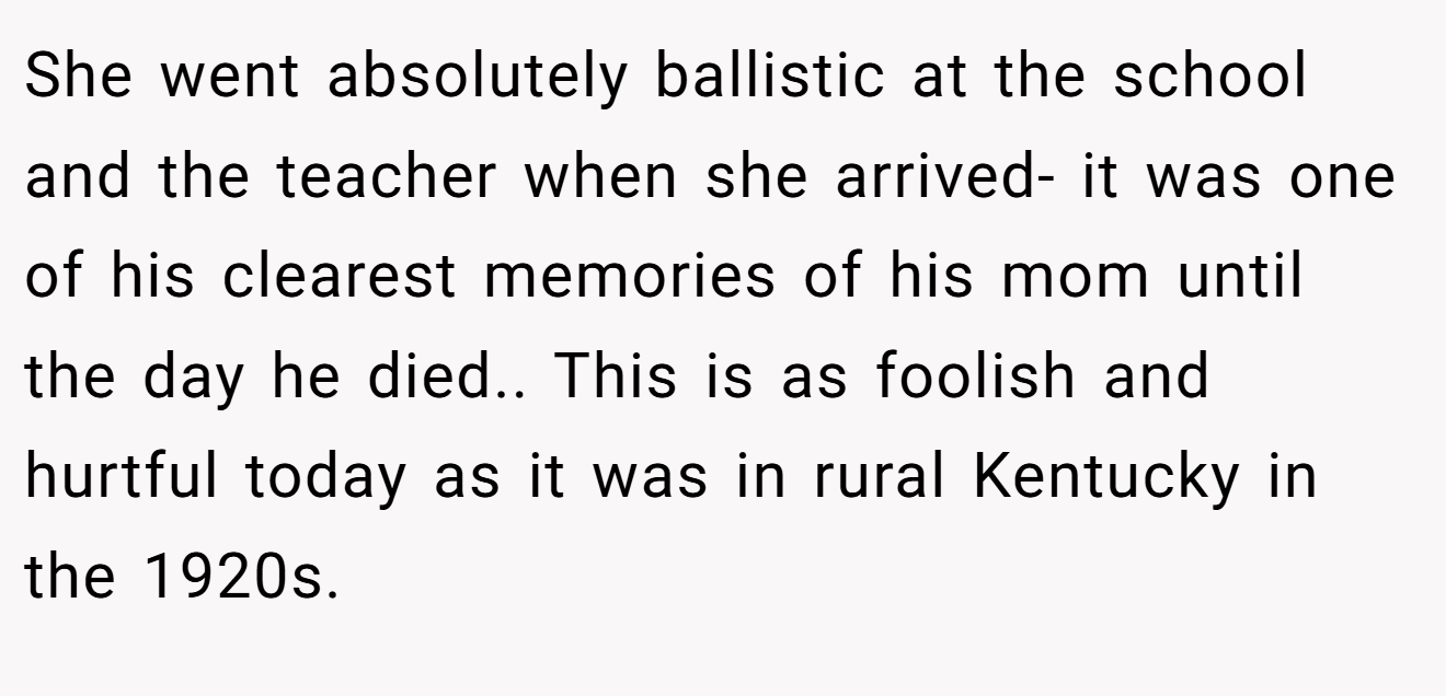 She went absolutely ballistic at the school and the teacher when she arrived- it was one of his clearest memories of his mom until the day he died.. This is as foolish and hurtful today as it was in rural Kentucky in the 1920s.