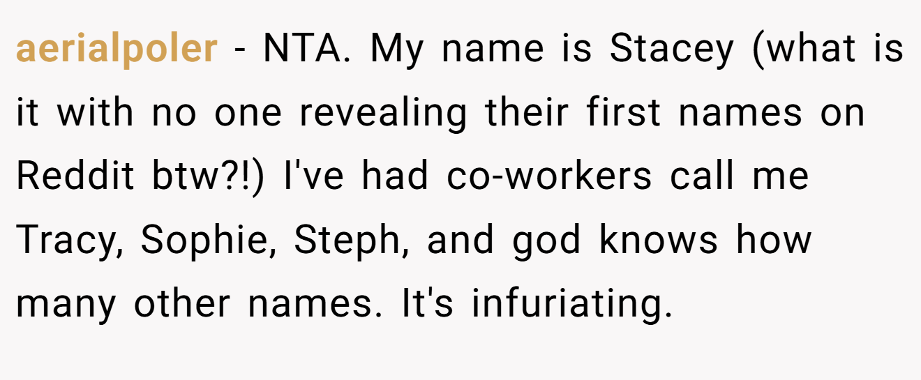 aerialpoler - NTA. My name is Stacey (what is it with no one revealing their first names on Reddit btw?!) I've had co-workers call me Tracy, Sophie, Steph, and god knows how many other names. It's infuriating.