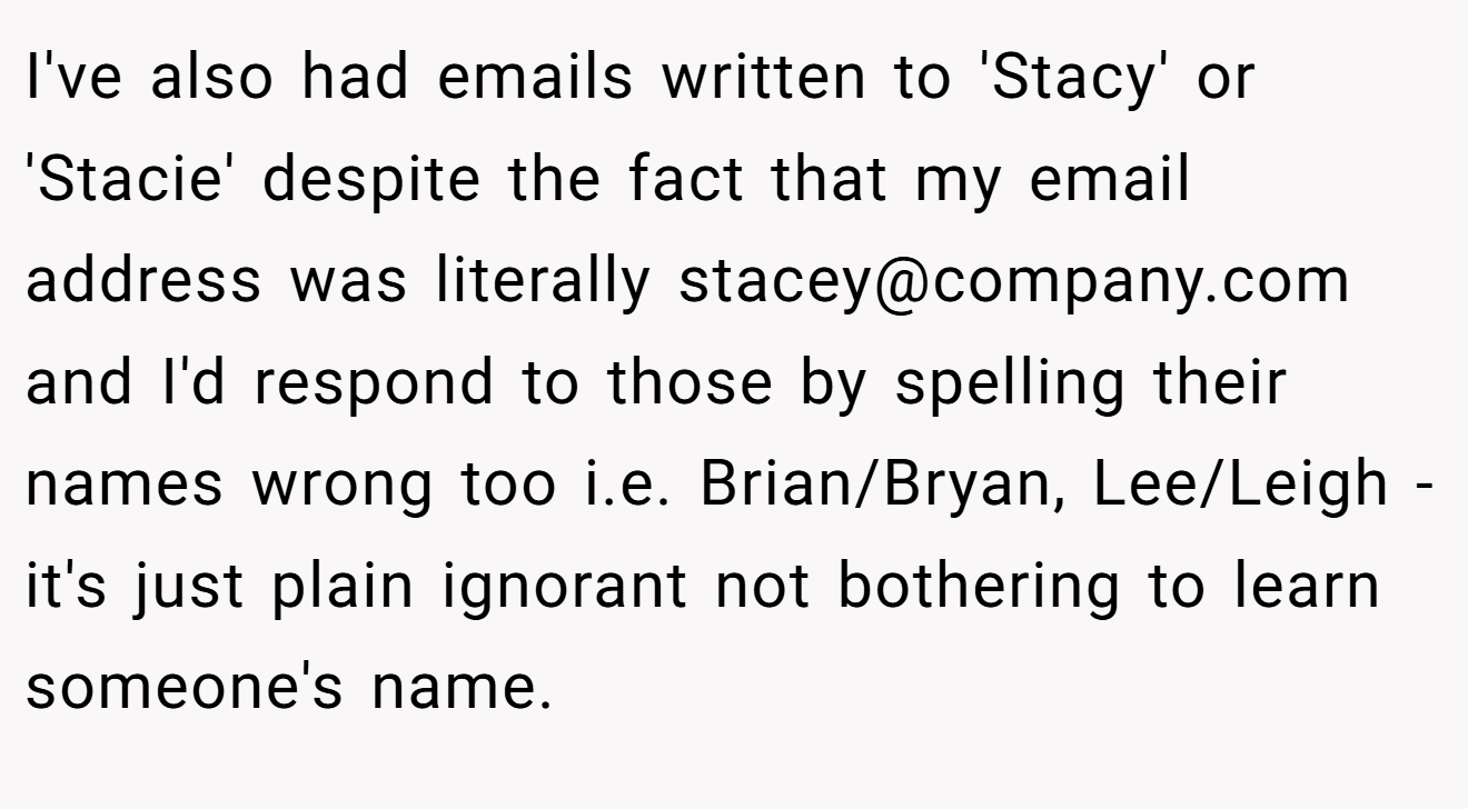 I've also had emails written to 'Stacy' or 'Stacie' despite the fact that my email address was literally stacey@company.com and I'd respond to those by spelling their names wrong too i.e. Brian/Bryan, Lee/Leigh - it's just plain ignorant not bothering to learn someone's name.