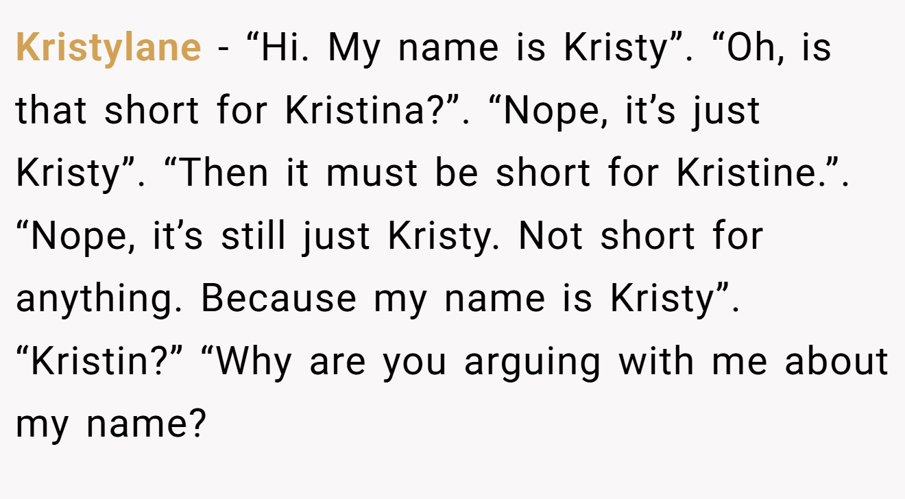 Kristylane - “Hi. My name is Kristy”. “Oh, is that short for Kristina?”. “Nope, it’s just Kristy”. “Then it must be short for Kristine.”. “Nope, it’s still just Kristy. Not short for anything. Because my name is Kristy”. “Kristin?” “Why are you arguing with me about my name?