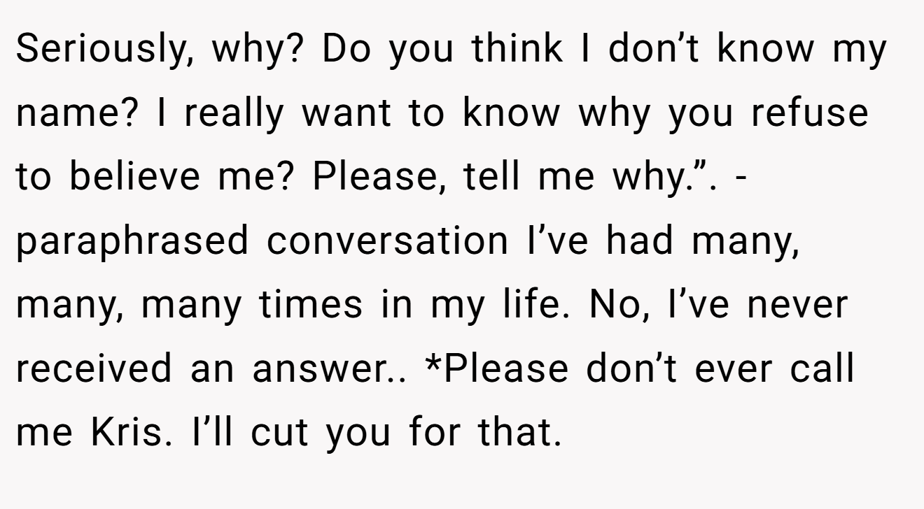 Seriously, why? Do you think I don’t know my name? I really want to know why you refuse to believe me? Please, tell me why.”. - paraphrased conversation I’ve had many, many, many times in my life. No, I’ve never received an answer.. *Please don’t ever call me Kris. I’ll cut you for that.