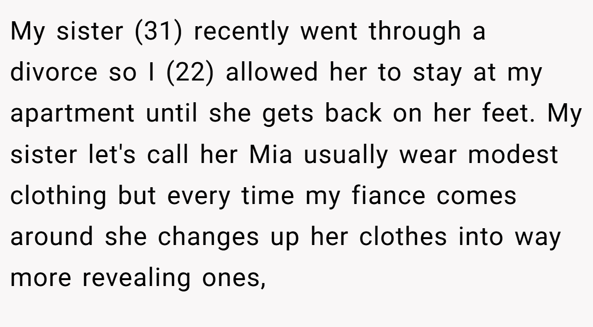 My sister (31) recently went through a divorce so I (22) allowed her to stay at my apartment until she gets back on her feet. My sister let's call her Mia usually wear modest clothing but every time my fiance comes around she changes up her clothes into way more revealing ones,