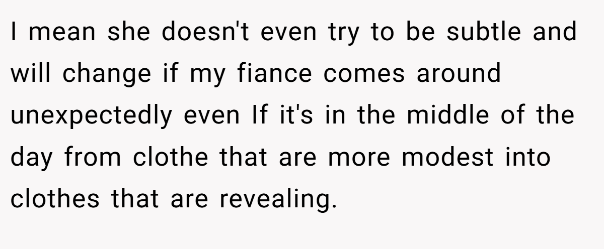 I mean she doesn't even try to be subtle and will change if my fiance comes around unexpectedly even If it's in the middle of the day from clothe that are more modest into clothes that are revealing.