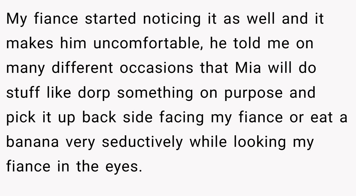 My fiance started noticing it as well and it makes him uncomfortable, he told me on many different occasions that Mia will do stuff like dorp something on purpose and pick it up back side facing my fiance or eat a banana very seductively while looking my fiance in the eyes.